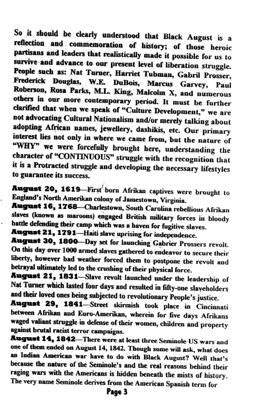 So it should be clearly understood that Black August is a reflection and . commemoration of history; of those heroic partisans and leaders that realistically made it possible for us to survive and advance to.our prescat level of liberation strugge. People such as: Nat Turner, Harriet Tubman, Gabril Prosser, Frederick Douglas, W.E. DuBois, Marcus Garvey, Paul Roberson, Rosa Parks, M.L. King, Malcolm X, and numerous others in our more contemporary period. It must be further clarified that when we speak of “Culture Development,” we are not advocating Cultural Nationalism and/or merely talking about adopting African names, jewellery, dashikis, etc. Qur primary interest lies not only in where we came from, but the nature of “WHY” we were forcefully brought here, understanding the character of “CONTINUOUS” struggle with the recognition that it s a Protracted struggle and developing the necessary lifestyles to guarantee its success. August 20, 1619—First born Afrikan captives were brought to Eagland’s North Amerikan colony of Jamestown, Virgi August 16, 1768—Chariestown, South Caralias rebellious Afrikan slaves (known as maroons) engaged British military forces in bioody battle defending their camp which was a haven for fugitive slaves. August 21, 1791—Haiti slave uprising for indepeadence. August 30, 1800—Day set for Inunching Gabrier Prossers revolt. On this day over 1000 armed slaves gathered to endeavor to secure their liberty, however bad weather forced them to pastpone the revolt and betrayal ultimately led to the crushing of their physical force. August 21, 1831—Slave revolt launched under the leadership of Nat Tuner which lasted four days and resulted in fifty-one slaveholders and their loved ones being subjected to revolutionary People’s justice. August 29, 1841 Street skirmish took place in Cincinnati between Afrikan and Euro-Amerikan, wherein for five days Afrikans waged valiant struggle i defense of their women, children and property against brutal racist terror campaigas. August 14, 1842 —There were at least three Seminole US wars and one of them eaded on August 14, 1842. Though some will ask, what does an Indian American war have to do with Black August? Well th: because the nature of the Seminole’s and the real reasons behind 1 raging wars with the Americans is hidden beneath the mists of history. ‘The very name Seminole derives from the American Spanish term for Page3